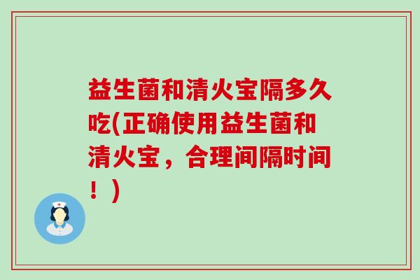 益生菌和清火宝隔多久吃(正确使用益生菌和清火宝，合理间隔时间！)