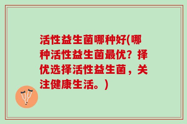 活性益生菌哪种好(哪种活性益生菌最优？择优选择活性益生菌，关注健康生活。)
