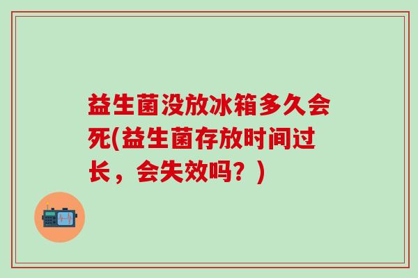 益生菌没放冰箱多久会死(益生菌存放时间过长，会失效吗？)