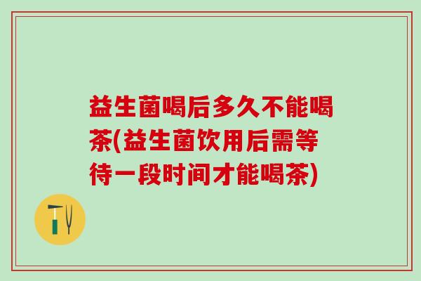 益生菌喝后多久不能喝茶(益生菌饮用后需等待一段时间才能喝茶)