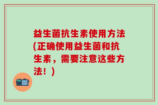 益生菌抗生素使用方法(正确使用益生菌和抗生素,需要注意这些方法!) 益生菌抗生素使用方法(正确使用益生菌和抗生素,需要注意这些方法!)