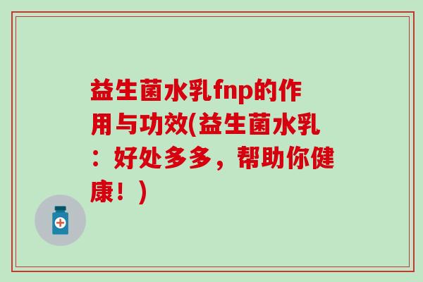 益生菌水乳fnp的作用与功效(益生菌水乳：好处多多，帮助你健康！)