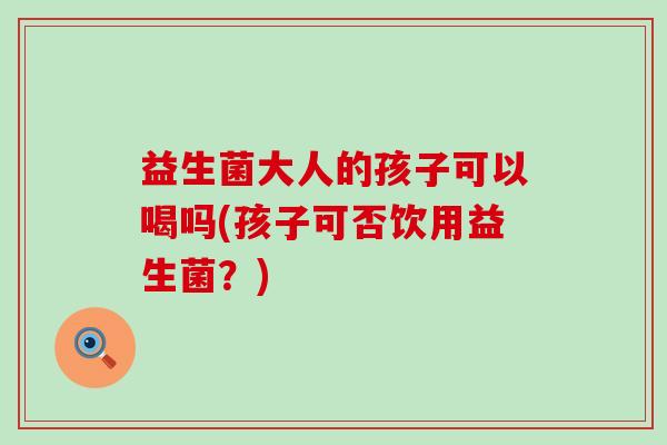 益生菌大人的孩子可以喝吗(孩子可否饮用益生菌？)