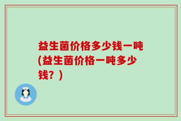 益生菌价格多少钱一吨(益生菌价格一吨多少钱?) 益生菌价格多少钱一吨(益生菌价格一吨多少钱?)
