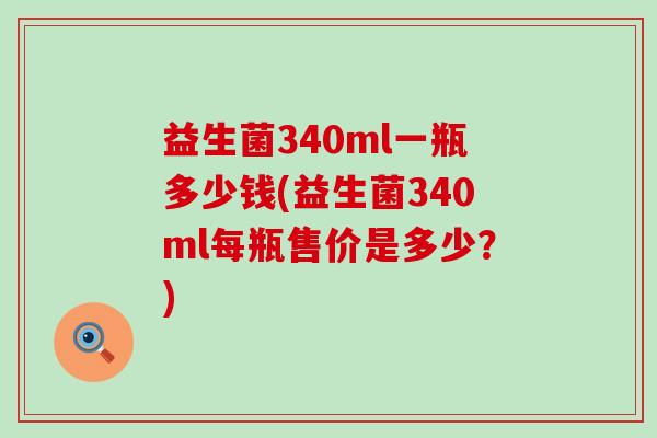 益生菌340ml一瓶多少钱(益生菌340ml每瓶售价是多少?) 益生菌340ml一瓶多少钱(益生菌340ml每瓶售价是多少?)