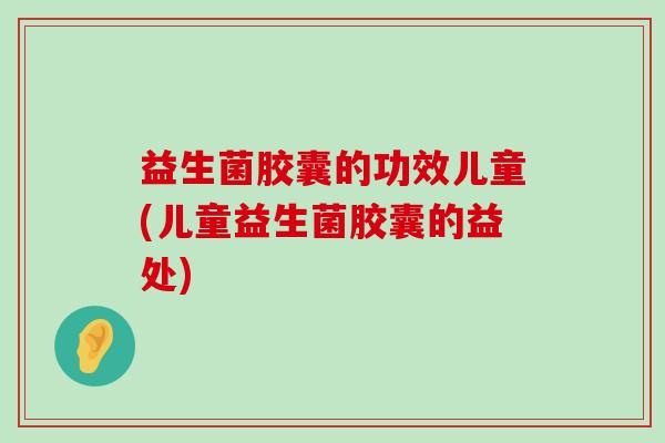益生菌胶囊的功效儿童(儿童益生菌胶囊的益处)