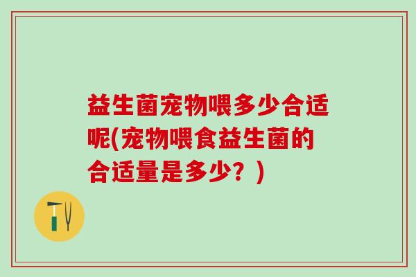 益生菌宠物喂多少合适呢(宠物喂食益生菌的合适量是多少?) 益生菌宠物喂多少合适呢(宠物喂食益生菌的合适量是多少?)
