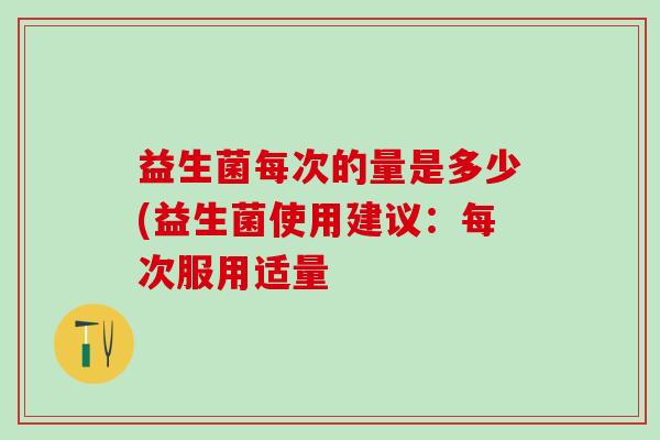 益生菌每次的量是多少(益生菌使用建议:每次服用适量 益生菌每次的量是多少(益生菌使用建议:每次服用适量