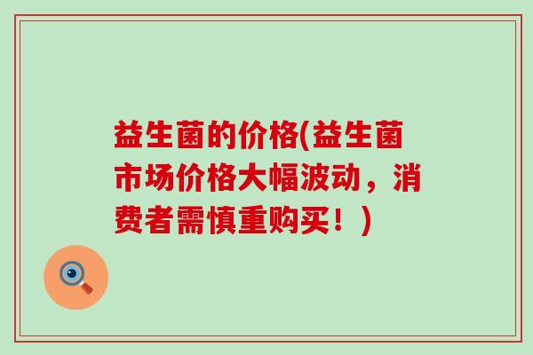 益生菌的价格(益生菌市场价格大幅波动,消费者需慎重购买!) 益生菌的价格(益生菌市场价格大幅波动,消费者需慎重购买!)