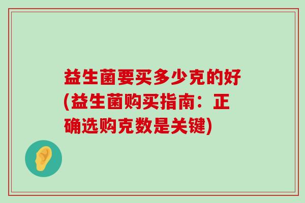 益生菌要买多少克的好(益生菌购买指南:正确选购克数是关键) 益生菌要买多少克的好(益生菌购买指南:正确选购克数是关键)