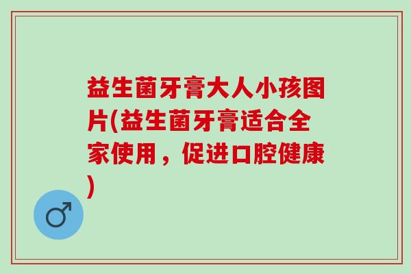益生菌牙膏大人小孩图片(益生菌牙膏适合全家使用，促进口腔健康)