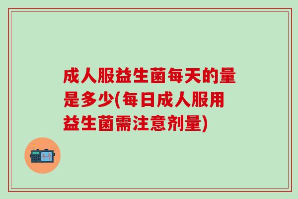 成人服益生菌每天的量是多少(每日成人服用益生菌需注意剂量)