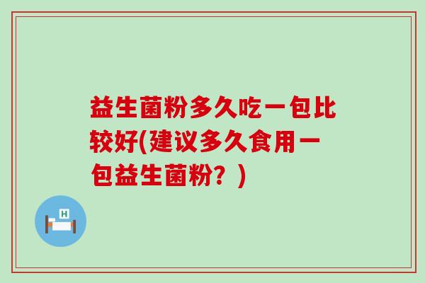 益生菌粉多久吃一包比较好(建议多久食用一包益生菌粉?) 益生菌粉多久吃一包比较好(建议多久食用一包益生菌粉?)