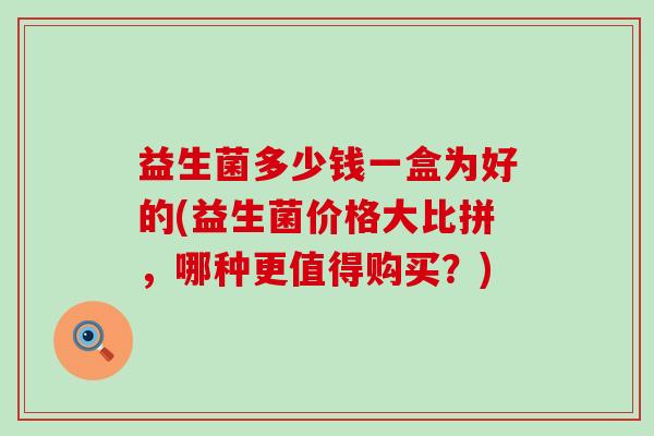益生菌多少钱一盒为好的(益生菌价格大比拼，哪种更值得购买？)