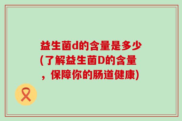 益生菌d的含量是多少(了解益生菌D的含量,保障你的肠道健康) 益生菌d的含量是多少(了解益生菌D的含量,保障你的肠道健康)