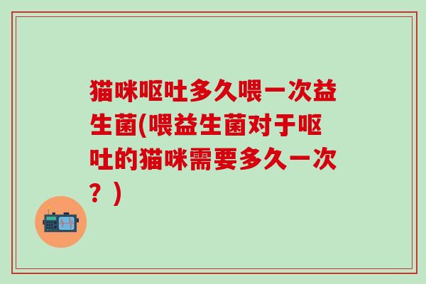猫咪呕吐多久喂一次益生菌(喂益生菌对于呕吐的猫咪需要多久一次？)
