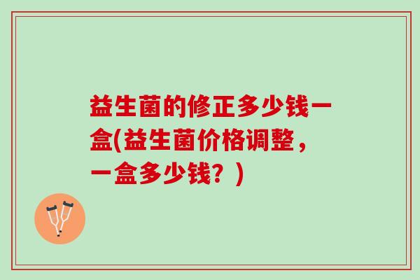 益生菌的修正多少钱一盒(益生菌价格调整，一盒多少钱？)