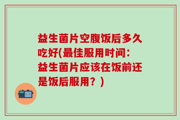 益生菌片空腹饭后多久吃好(最佳服用时间：益生菌片应该在饭前还是饭后服用？)