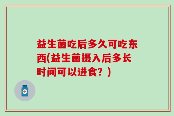 益生菌吃后多久可吃东西(益生菌摄入后多长时间可以进食?) 益生菌吃后多久可吃东西(益生菌摄入后多长时间可以进食?)