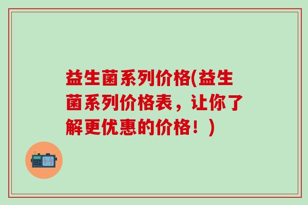 益生菌系列价格(益生菌系列价格表,让你了解更优惠的价格!) 益生菌系列价格(益生菌系列价格表,让你了解更优惠的价格!)