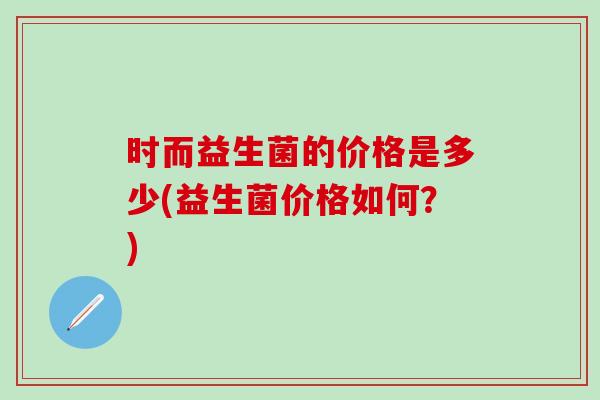 时而益生菌的价格是多少(益生菌价格如何？)