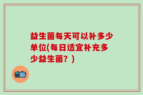 益生菌每天可以补多少单位(每日适宜补充多少益生菌？)