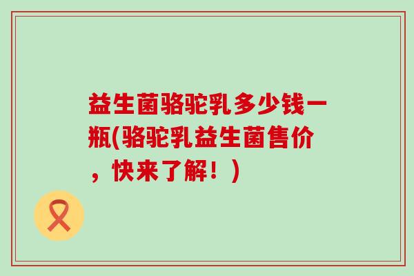 益生菌骆驼乳多少钱一瓶(骆驼乳益生菌售价，快来了解！)