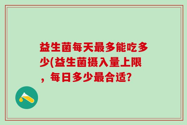 益生菌每天最多能吃多少(益生菌摄入量上限，每日多少最合适？
