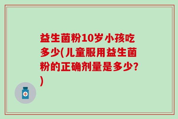 益生菌粉10岁小孩吃多少(儿童服用益生菌粉的正确剂量是多少？)