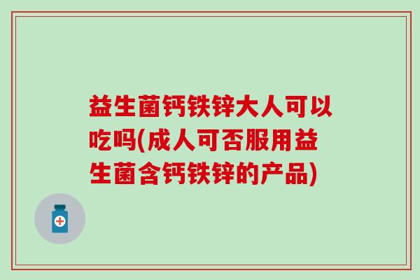益生菌钙铁锌大人可以吃吗(成人可否服用益生菌含钙铁锌的产品)