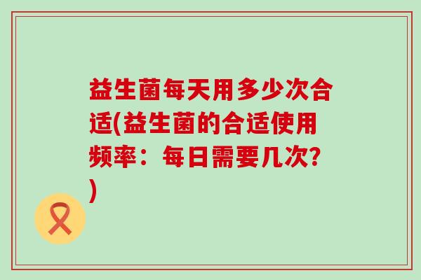 益生菌每天用多少次合适(益生菌的合适使用频率:每日需要几次?) 益生菌每天用多少次合适(益生菌的合适使用频率:每日需要几次?)