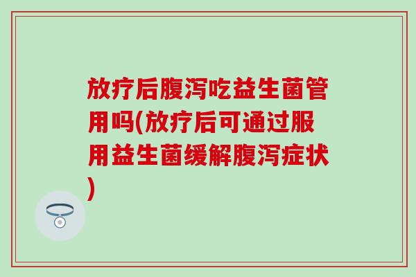 放疗后腹泻吃益生菌管用吗(放疗后可通过服用益生菌缓解腹泻症状)