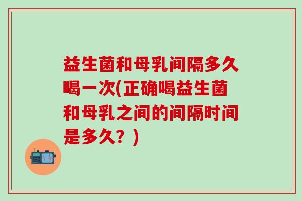 益生菌和母乳间隔多久喝一次(正确喝益生菌和母乳之间的间隔时间是多久？)
