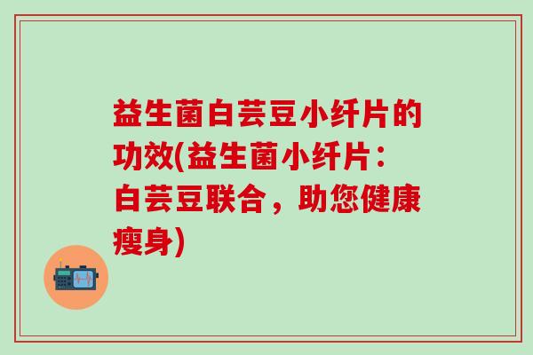 益生菌白芸豆小纤片的功效(益生菌小纤片：白芸豆联合，助您健康瘦身)