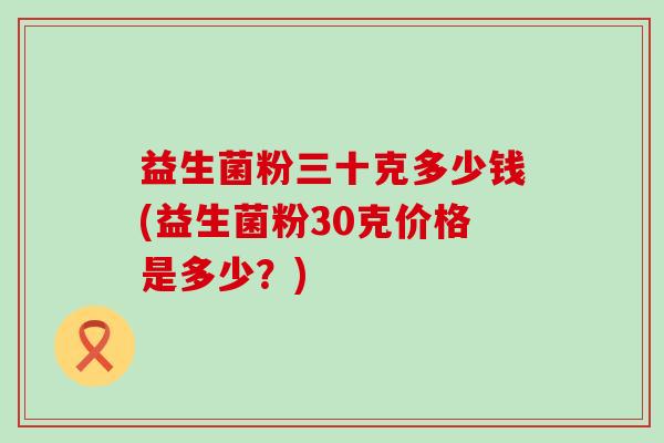益生菌粉三十克多少钱(益生菌粉30克价格是多少？)