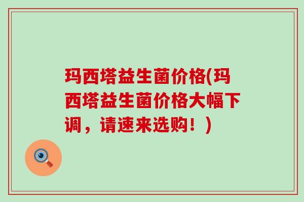玛西塔益生菌价格(玛西塔益生菌价格大幅下调，请速来选购！)