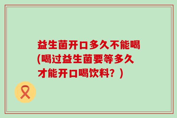 益生菌开口多久不能喝(喝过益生菌要等多久才能开口喝饮料？)