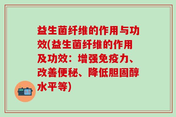 益生菌纤维的作用与功效(益生菌纤维的作用及功效：增强免疫力、改善便秘、降低胆固醇水平等)