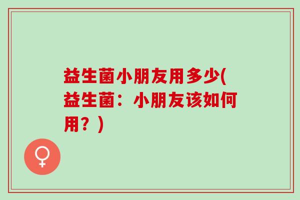 益生菌小朋友用多少(益生菌：小朋友该如何用？)