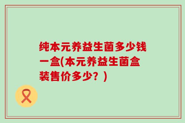 纯本元养益生菌多少钱一盒(本元养益生菌盒装售价多少？)