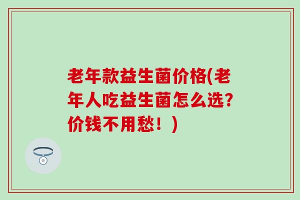 老年款益生菌价格(老年人吃益生菌怎么选？价钱不用愁！)