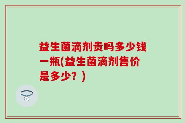 益生菌滴剂贵吗多少钱一瓶(益生菌滴剂售价是多少?) 益生菌滴剂贵吗多少钱一瓶(益生菌滴剂售价是多少?)