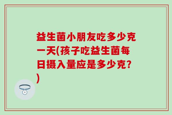 益生菌小朋友吃多少克一天(孩子吃益生菌每日摄入量应是多少克？)