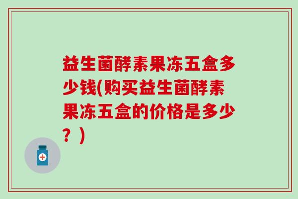 益生菌酵素果冻五盒多少钱(购买益生菌酵素果冻五盒的价格是多少？)