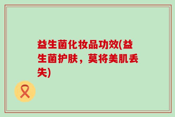 益生菌化妆品功效(益生菌护肤,莫将美肌丢失) 益生菌化妆品功效(益生菌护肤,莫将美肌丢失)