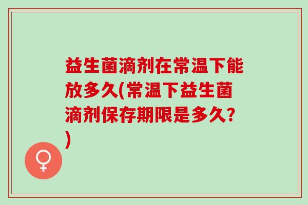 益生菌滴剂在常温下能放多久(常温下益生菌滴剂保存期限是多久？)