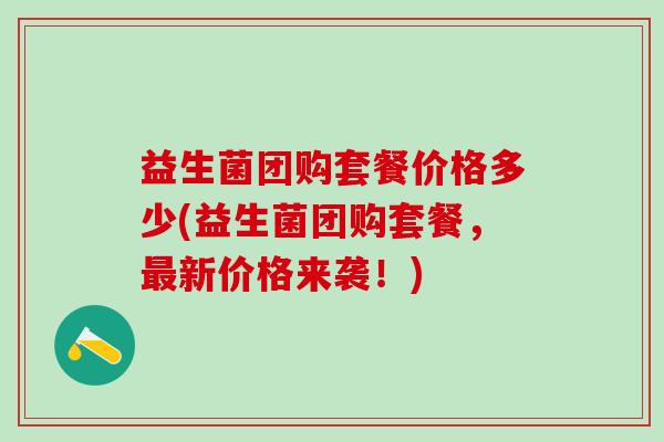 益生菌团购套餐价格多少(益生菌团购套餐,新价格来袭!) 益生菌团购套餐价格多少(益生菌团购套餐,新价格来袭!)