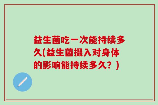益生菌吃一次能持续多久(益生菌摄入对身体的影响能持续多久？)