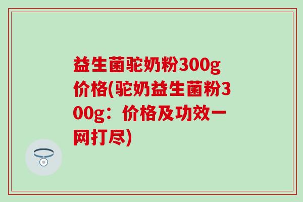 益生菌驼奶粉300g价格(驼奶益生菌粉300g：价格及功效一网打尽)