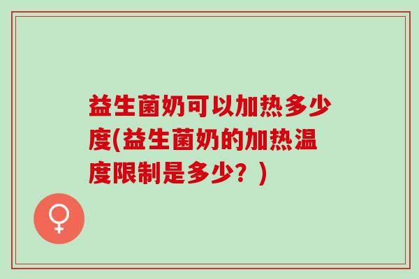 益生菌奶可以加热多少度(益生菌奶的加热温度限制是多少？)